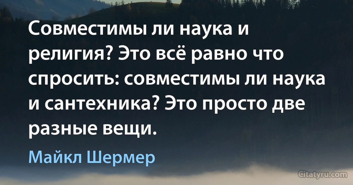 Совместимы ли наука и религия? Это всё равно что спросить: совместимы ли наука и сантехника? Это просто две разные вещи. (Майкл Шермер)