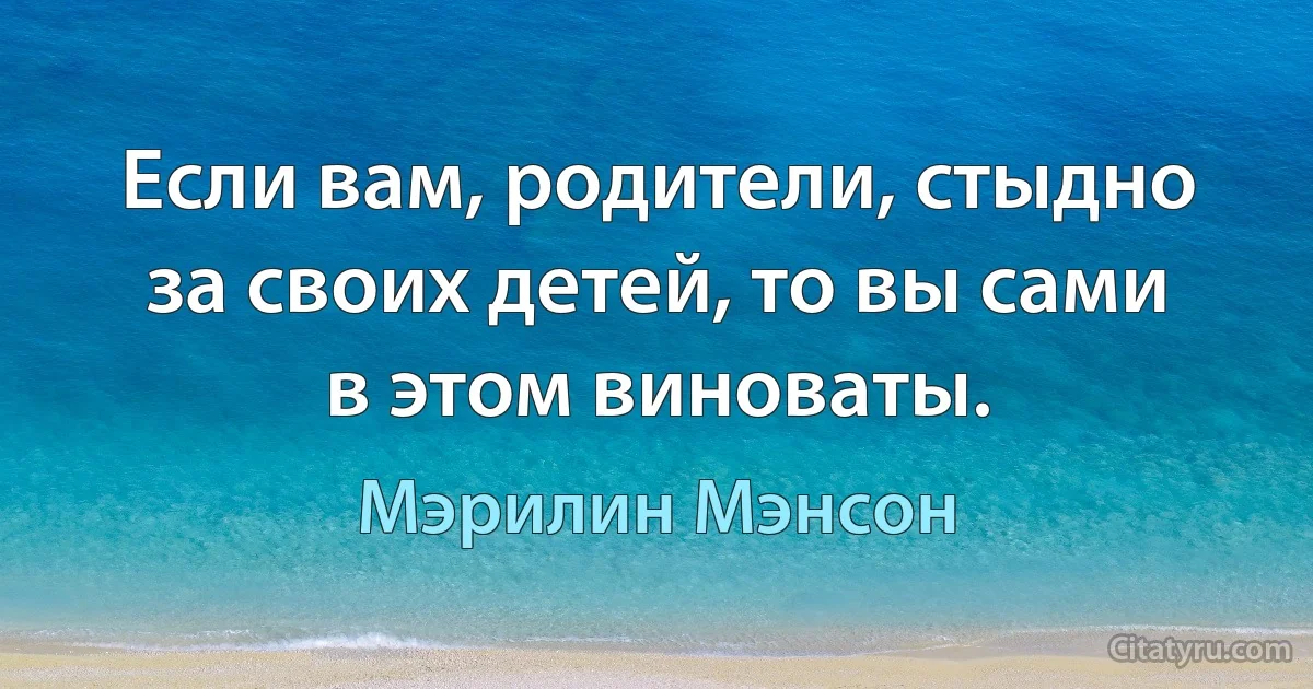 Если вам, родители, стыдно за своих детей, то вы сами в этом виноваты. (Мэрилин Мэнсон)