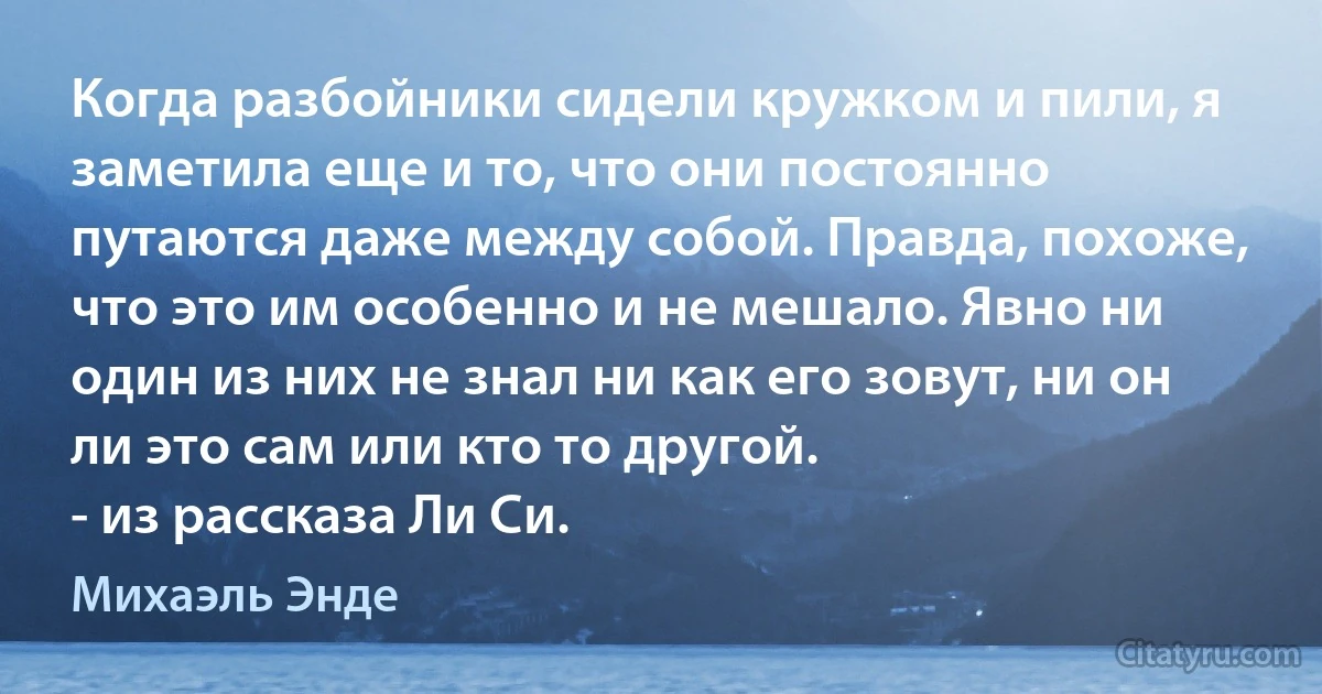 Когда разбойники сидели кружком и пили, я заметила еще и то, что они постоянно путаются даже между собой. Правда, похоже, что это им особенно и не мешало. Явно ни один из них не знал ни как его зовут, ни он ли это сам или кто то другой.
- из рассказа Ли Си. (Михаэль Энде)