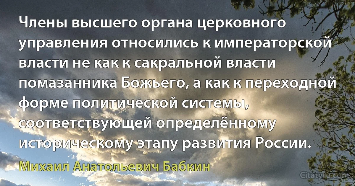 Члены высшего органа церковного управления относились к императорской власти не как к сакральной власти помазанника Божьего, а как к переходной форме политической системы, соответствующей определённому историческому этапу развития России. (Михаил Анатольевич Бабкин)