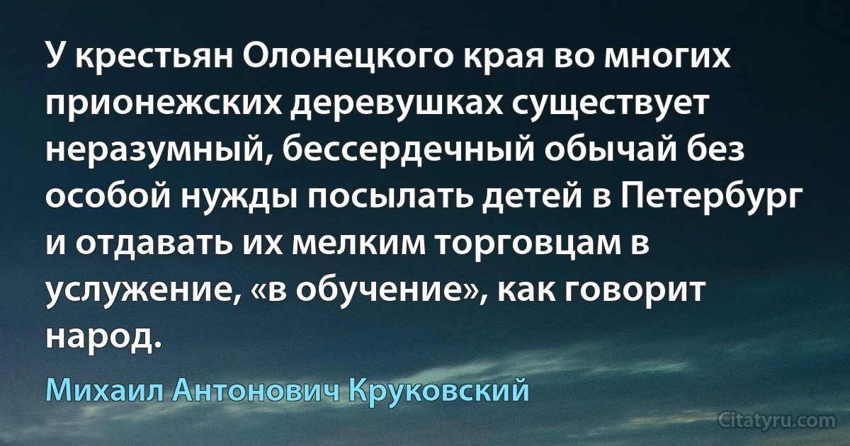 У крестьян Олонецкого края во многих прионежских деревушках существует неразумный, бессердечный обычай без особой нужды посылать детей в Петербург и отдавать их мелким торговцам в услужение, «в обучение», как говорит народ. (Михаил Антонович Круковский)