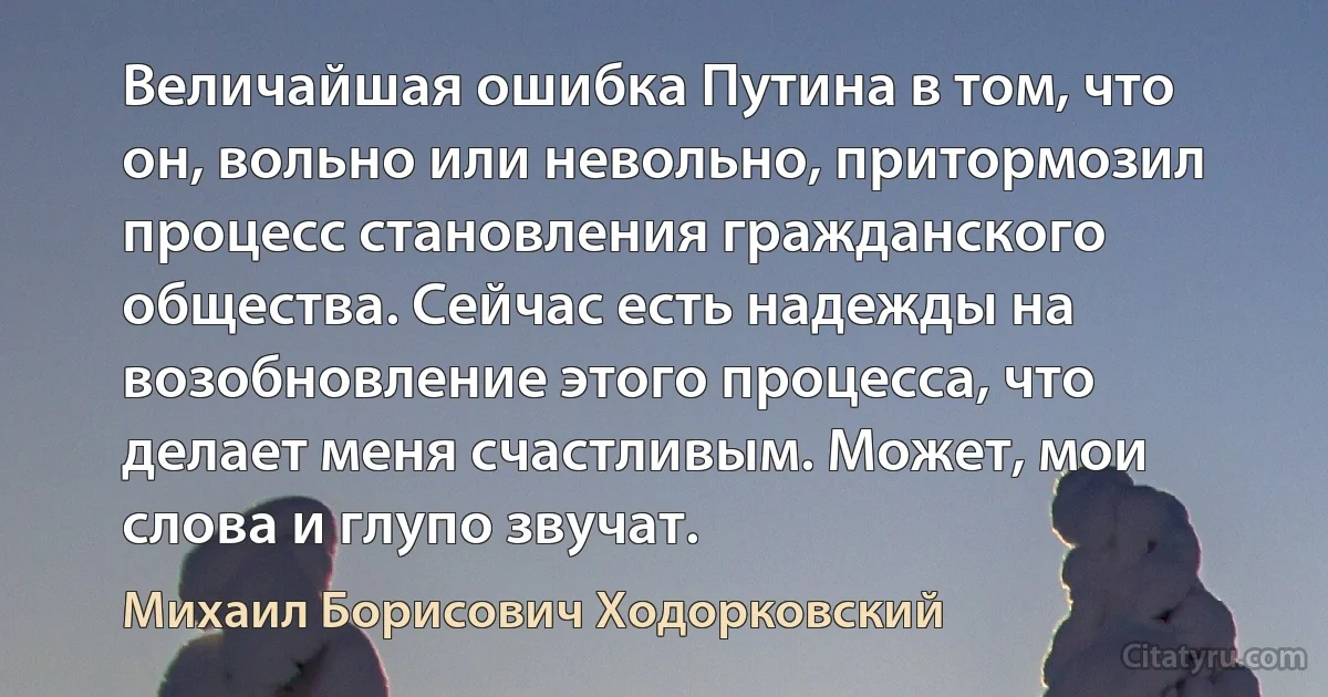 Величайшая ошибка Путина в том, что он, вольно или невольно, притормозил процесс становления гражданского общества. Сейчас есть надежды на возобновление этого процесса, что делает меня счастливым. Может, мои слова и глупо звучат. (Михаил Борисович Ходорковский)