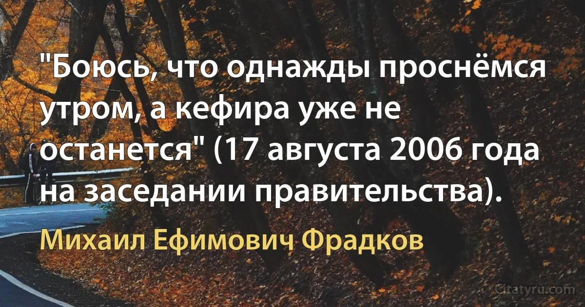 "Боюсь, что однажды проснёмся утром, а кефира уже не останется" (17 августа 2006 года на заседании правительства). (Михаил Ефимович Фрадков)