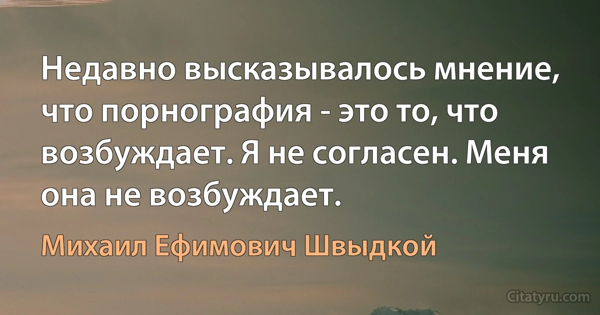 Недавно высказывалось мнение, что порнография - это то, что возбуждает. Я не согласен. Меня она не возбуждает. (Михаил Ефимович Швыдкой)