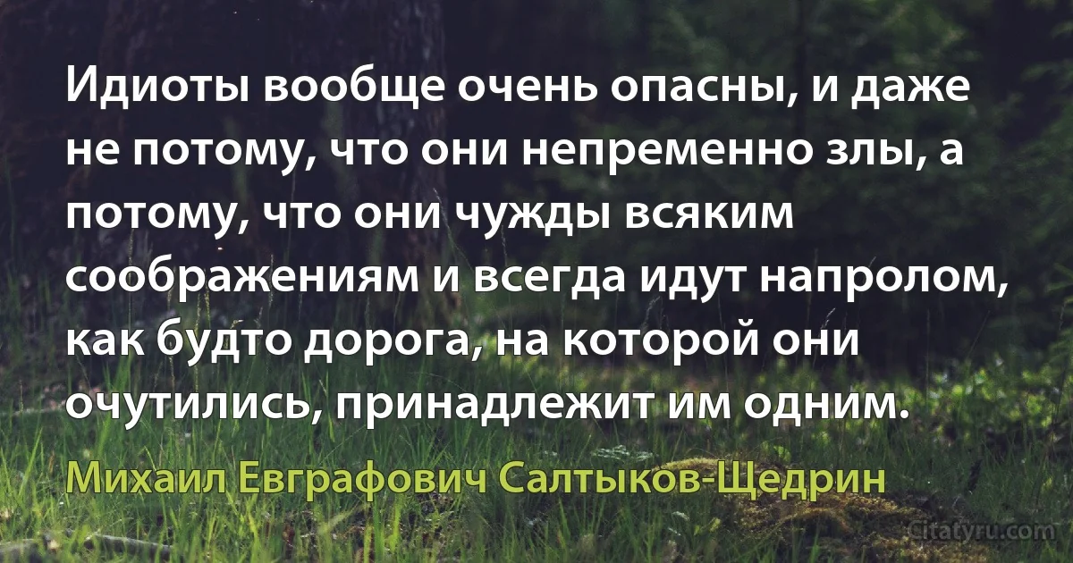 Идиоты вообще очень опасны, и даже не потому, что они непременно злы, а потому, что они чужды всяким соображениям и всегда идут напролом, как будто дорога, на которой они очутились, принадлежит им одним. (Михаил Евграфович Салтыков-Щедрин)