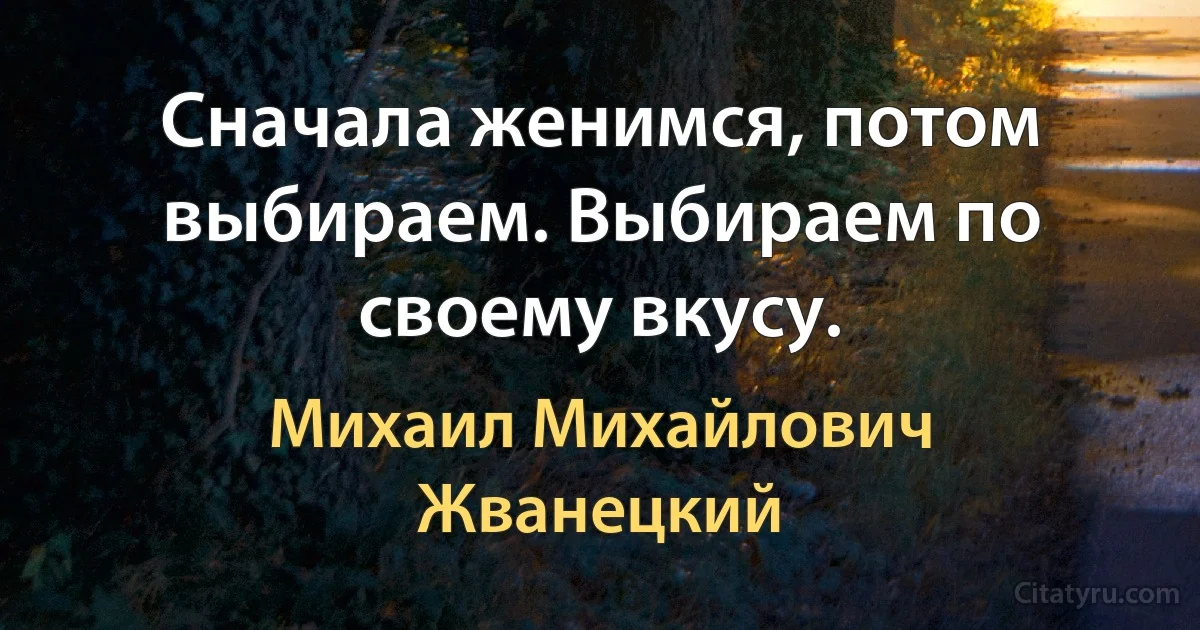 Сначала женимся, потом выбираем. Выбираем по своему вкусу. (Михаил Михайлович Жванецкий)