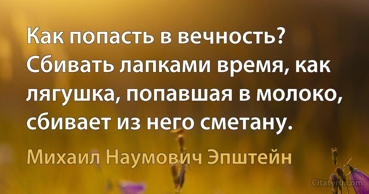 Как попасть в вечность? Сбивать лапками время, как лягушка, попавшая в молоко, сбивает из него сметану. (Михаил Наумович Эпштейн)