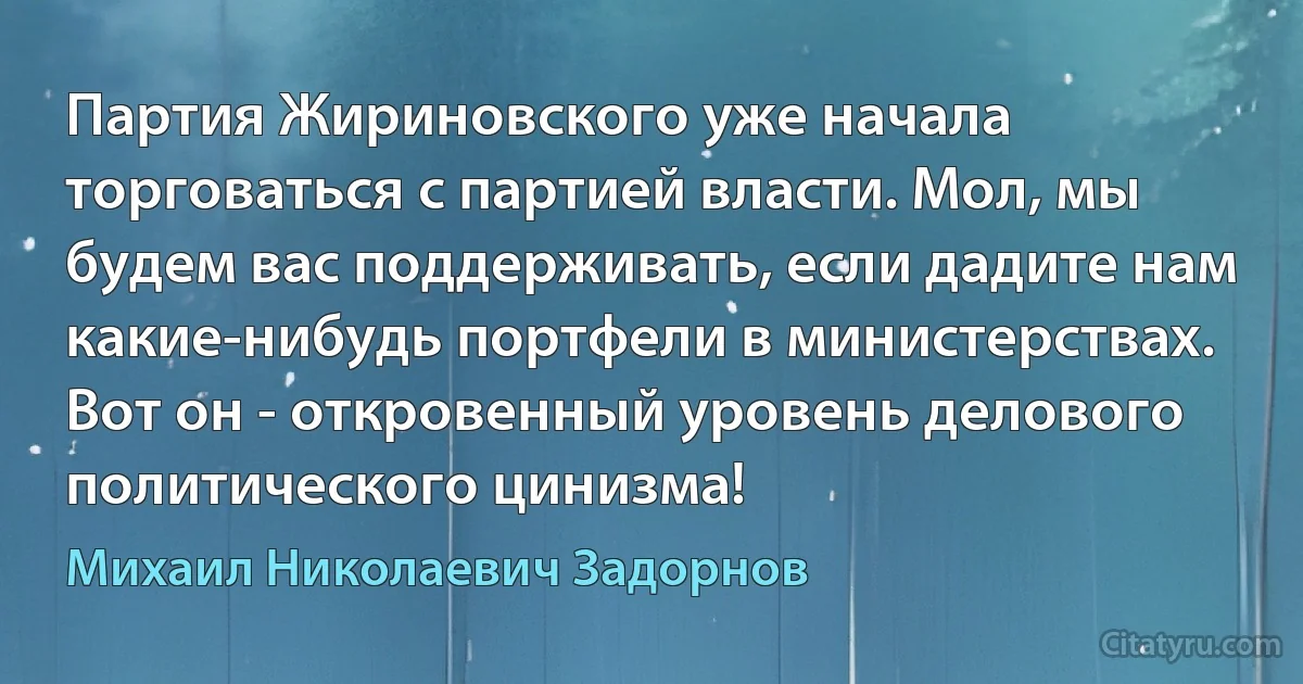 Партия Жириновского уже начала торговаться с партией власти. Мол, мы будем вас поддерживать, если дадите нам какие-нибудь портфели в министерствах. Вот он - откровенный уровень делового политического цинизма! (Михаил Николаевич Задорнов)