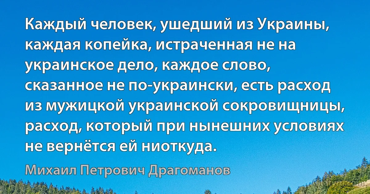 Каждый человек, ушедший из Украины, каждая копейка, истраченная не на украинское дело, каждое слово, сказанное не по-украински, есть расход из мужицкой украинской сокровищницы, расход, который при нынешних условиях не вернётся ей ниоткуда. (Михаил Петрович Драгоманов)