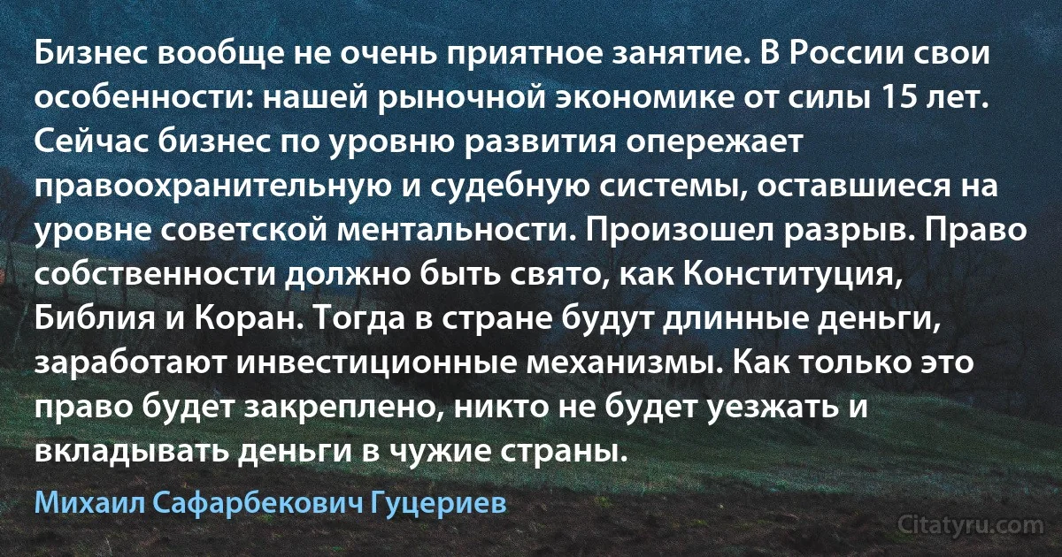 Бизнес вообще не очень приятное занятие. В России свои особенности: нашей рыночной экономике от силы 15 лет. Сейчас бизнес по уровню развития опережает правоохранительную и судебную системы, оставшиеся на уровне советской ментальности. Произошел разрыв. Право собственности должно быть свято, как Конституция, Библия и Коран. Тогда в стране будут длинные деньги, заработают инвестиционные механизмы. Как только это право будет закреплено, никто не будет уезжать и вкладывать деньги в чужие страны. (Михаил Сафарбекович Гуцериев)