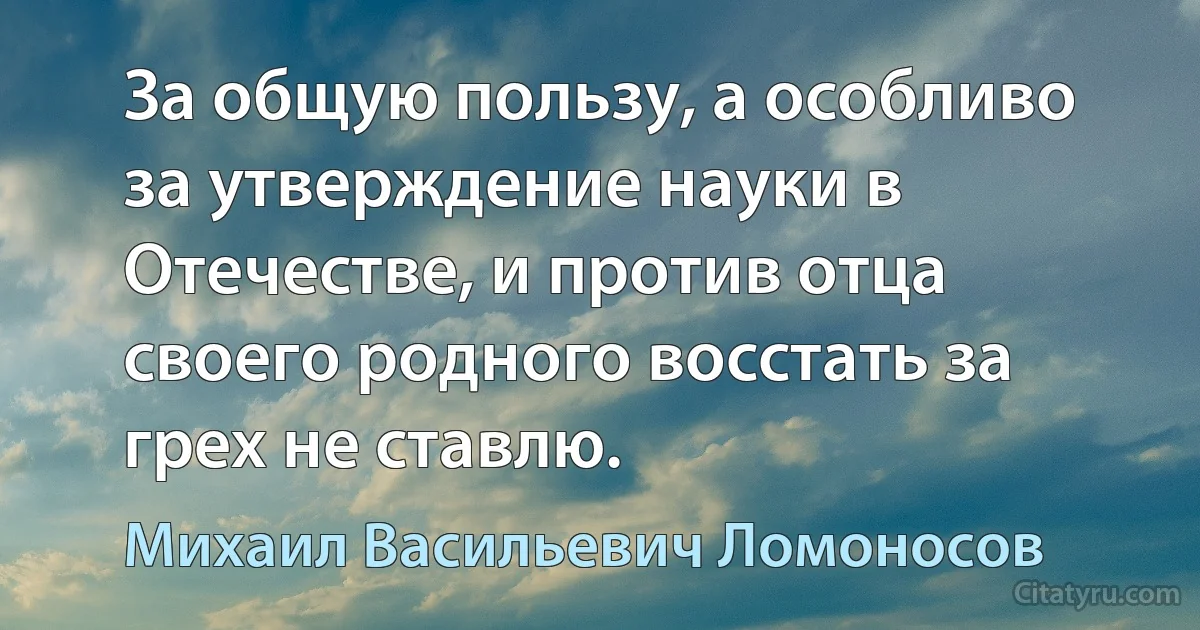 За общую пользу, а особливо за утверждение науки в Отечестве, и против отца своего родного восстать за грех не ставлю. (Михаил Васильевич Ломоносов)