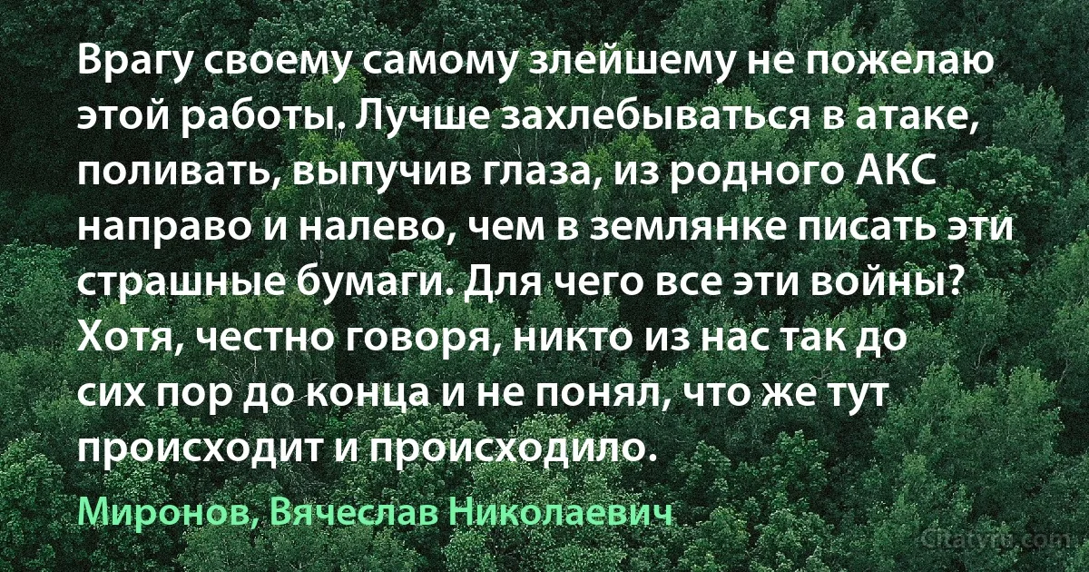 Врагу своему самому злейшему не пожелаю этой работы. Лучше захлебываться в атаке, поливать, выпучив глаза, из родного АКС направо и налево, чем в землянке писать эти страшные бумаги. Для чего все эти войны? Хотя, честно говоря, никто из нас так до сих пор до конца и не понял, что же тут происходит и происходило. (Миронов, Вячеслав Николаевич)