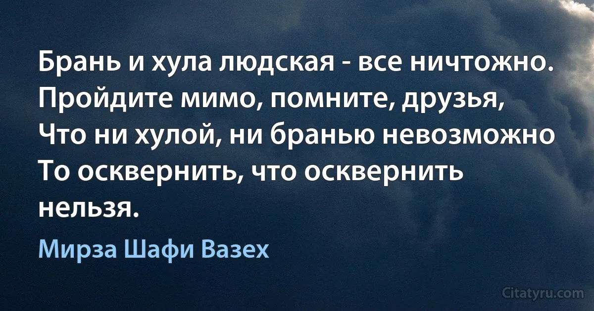 Брань и хула людская - все ничтожно.
Пройдите мимо, помните, друзья,
Что ни хулой, ни бранью невозможно
То осквернить, что осквернить нельзя. (Мирза Шафи Вазех)