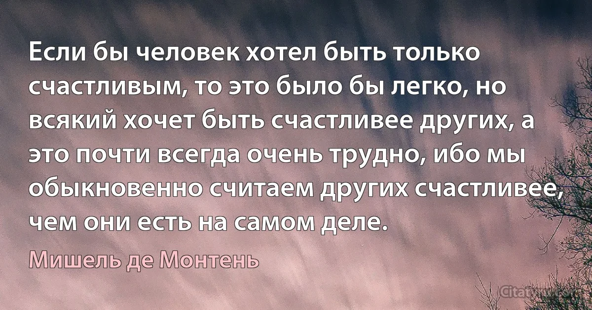 Если бы человек хотел быть только счастливым, то это было бы легко, но всякий хочет быть счастливее других, а это почти всегда очень трудно, ибо мы обыкновенно считаем других счастливее, чем они есть на самом деле. (Мишель де Монтень)