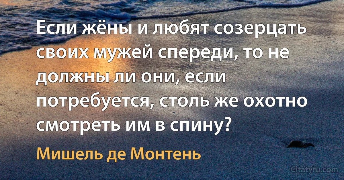 Если жёны и любят созерцать своих мужей спереди, то не должны ли они, если потребуется, столь же охотно смотреть им в спину? (Мишель де Монтень)