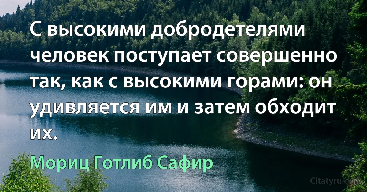 С высокими добродетелями человек поступает совершенно так, как с высокими горами: он удивляется им и затем обходит их. (Мориц Готлиб Сафир)