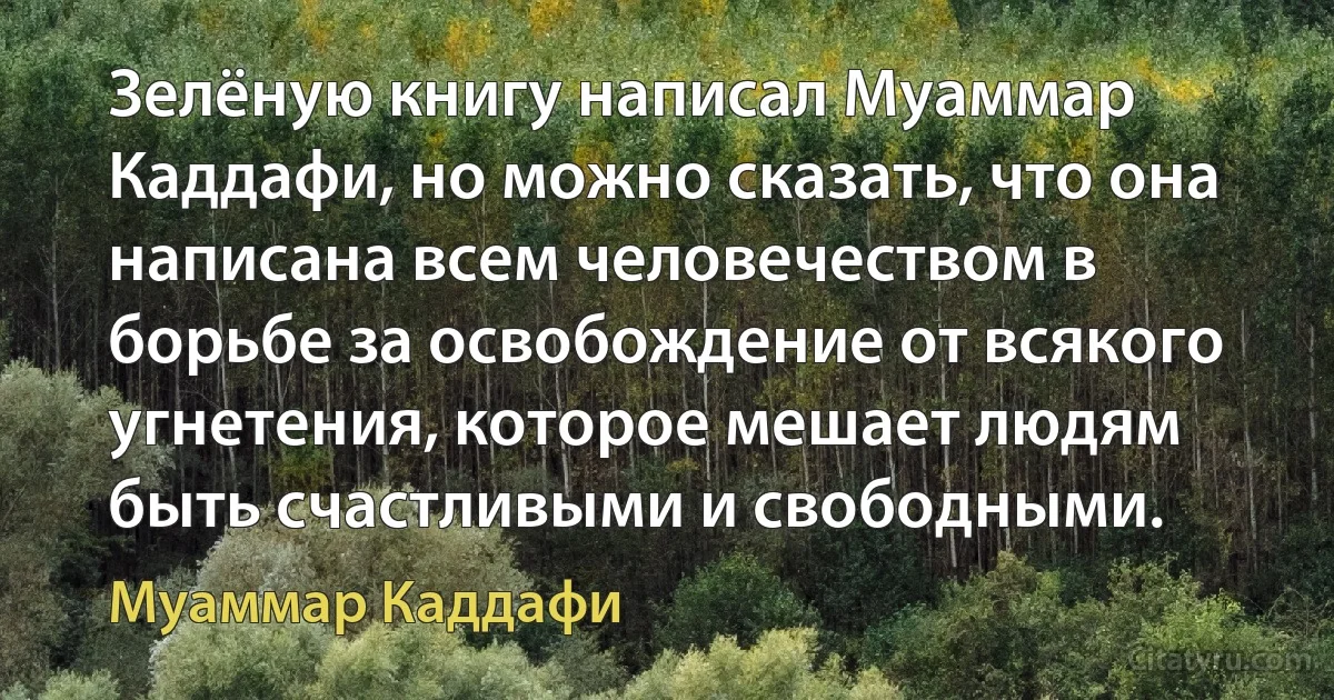 Зелёную книгу написал Муаммар Каддафи, но можно сказать, что она написана всем человечеством в борьбе за освобождение от всякого угнетения, которое мешает людям быть счастливыми и свободными. (Муаммар Каддафи)