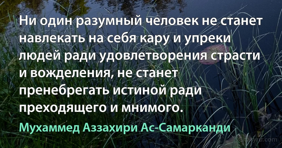 Ни один разумный человек не станет навлекать на себя кару и упреки людей ради удовлетворения страсти и вожделения, не станет пренебрегать истиной ради преходящего и мнимого. (Мухаммед Аззахири Ас-Самарканди)