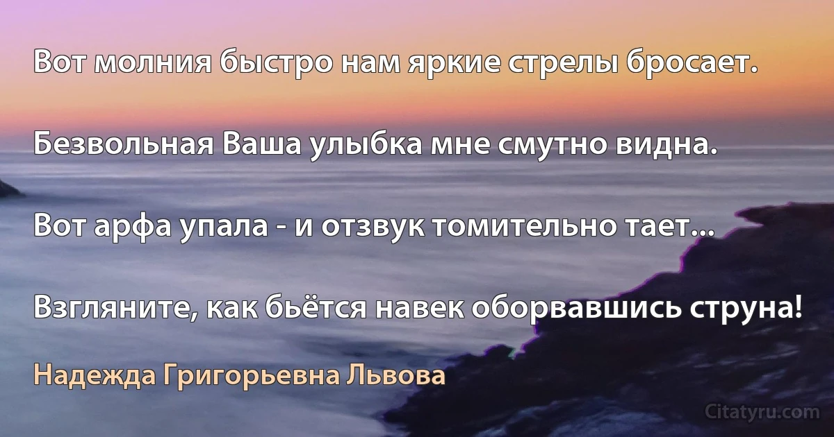 Вот молния быстро нам яркие стрелы бросает.

Безвольная Ваша улыбка мне смутно видна.

Вот арфа упала - и отзвук томительно тает...

Взгляните, как бьётся навек оборвавшись струна! (Надежда Григорьевна Львова)