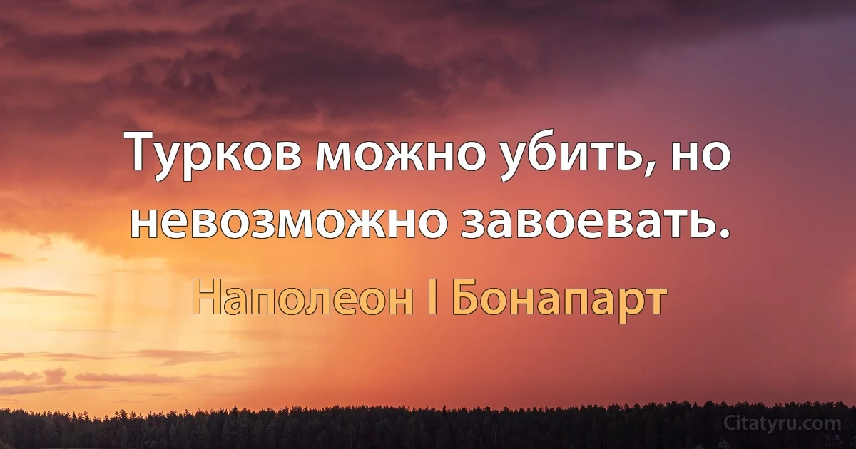 Турков можно убить, но невозможно завоевать. (Наполеон I Бонапарт)