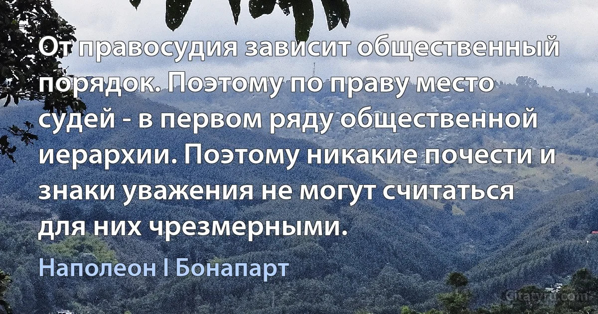 От правосудия зависит общественный порядок. Поэтому по праву место судей - в первом ряду общественной иерархии. Поэтому никакие почести и знаки уважения не могут считаться для них чрезмерными. (Наполеон I Бонапарт)