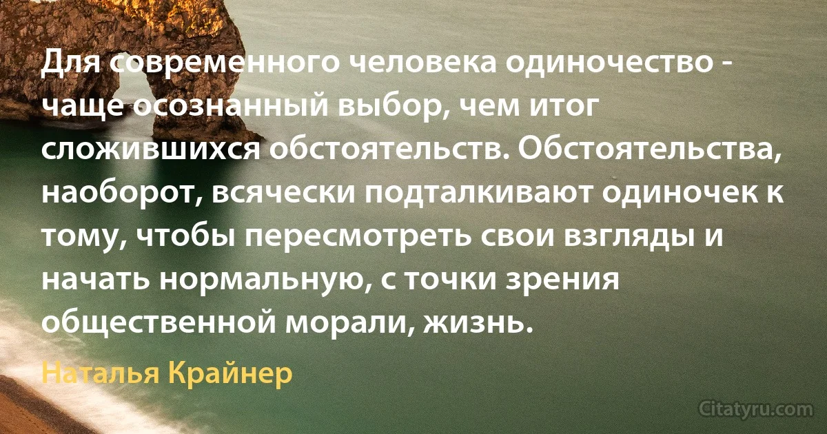 Для современного человека одиночество - чаще осознанный выбор, чем итог сложившихся обстоятельств. Обстоятельства, наоборот, всячески подталкивают одиночек к тому, чтобы пересмотреть свои взгляды и начать нормальную, с точки зрения общественной морали, жизнь. (Наталья Крайнер)