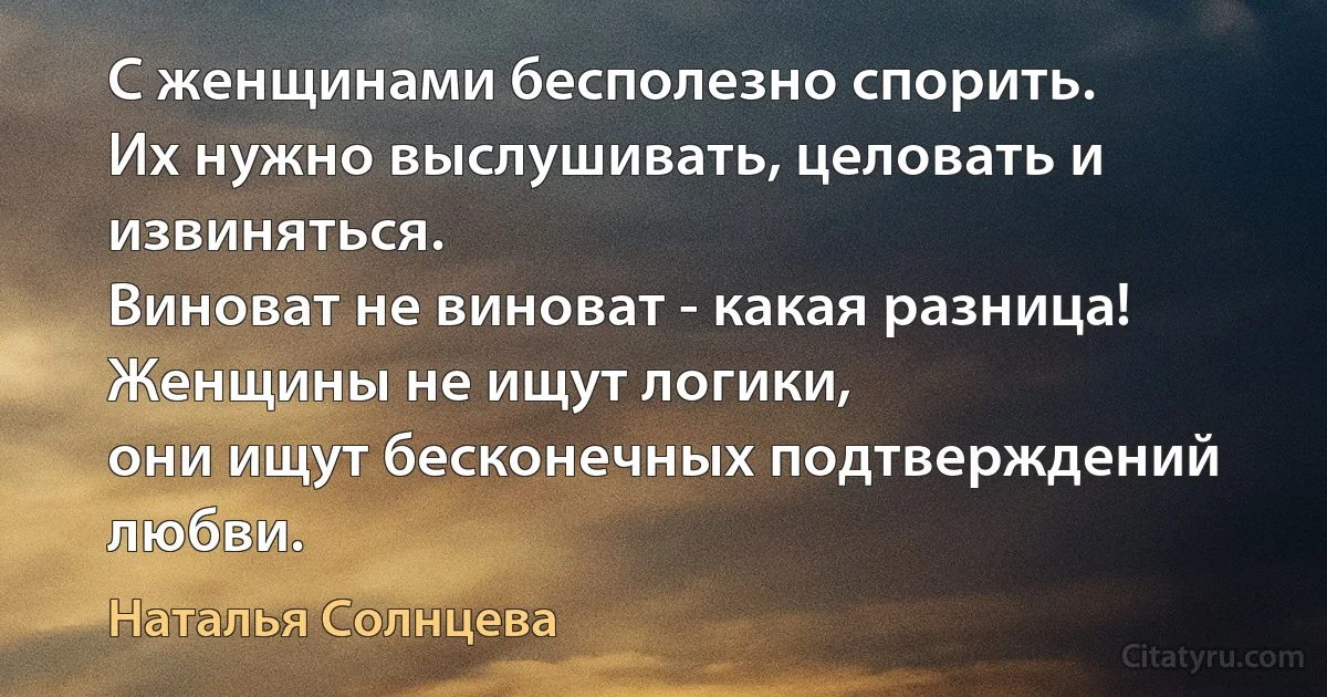 С женщинами бесполезно спорить.
Их нужно выслушивать, целовать и извиняться.
Виноват не виноват - какая разница!
Женщины не ищут логики,
они ищут бесконечных подтверждений любви. (Наталья Солнцева)