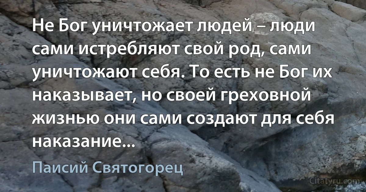 Не Бог уничтожает людей – люди сами истребляют свой род, сами уничтожают себя. То есть не Бог их наказывает, но своей греховной жизнью они сами создают для себя наказание... (Паисий Святогорец)