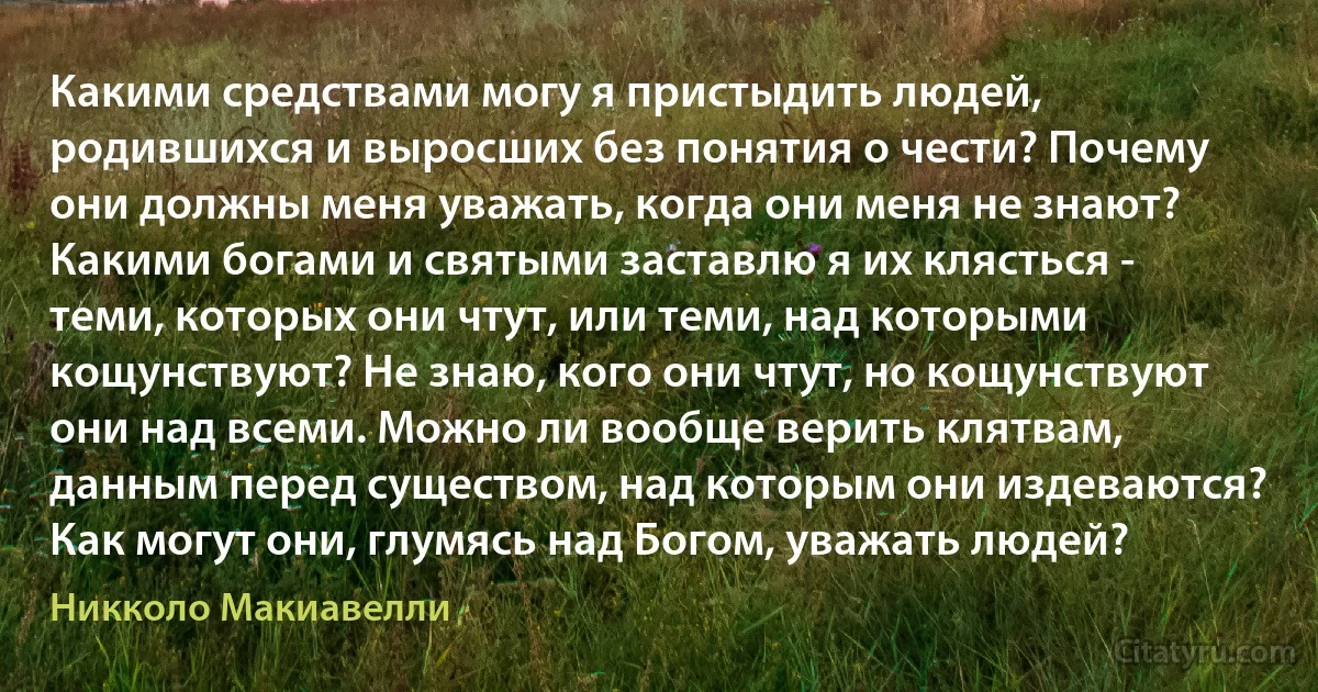 Какими средствами могу я пристыдить людей, родившихся и выросших без понятия о чести? Почему они должны меня уважать, когда они меня не знают? Какими богами и святыми заставлю я их клясться - теми, которых они чтут, или теми, над которыми кощунствуют? Не знаю, кого они чтут, но кощунствуют они над всеми. Можно ли вообще верить клятвам, данным перед существом, над которым они издеваются? Как могут они, глумясь над Богом, уважать людей? (Никколо Макиавелли)