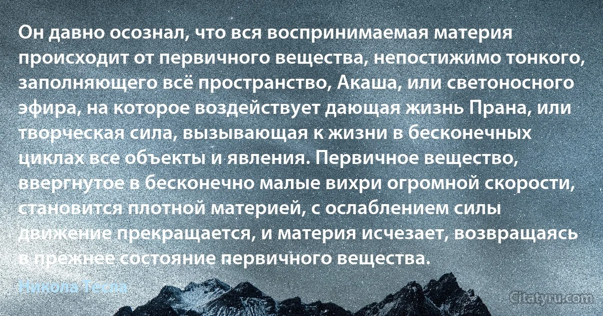 Он давно осознал, что вся воспринимаемая материя происходит от первичного вещества, непостижимо тонкого, заполняющего всё пространство, Акаша, или светоносного эфира, на которое воздействует дающая жизнь Прана, или творческая сила, вызывающая к жизни в бесконечных циклах все объекты и явления. Первичное вещество, ввергнутое в бесконечно малые вихри огромной скорости, становится плотной материей, с ослаблением силы движение прекращается, и материя исчезает, возвращаясь в прежнее состояние первичного вещества. (Никола Тесла)