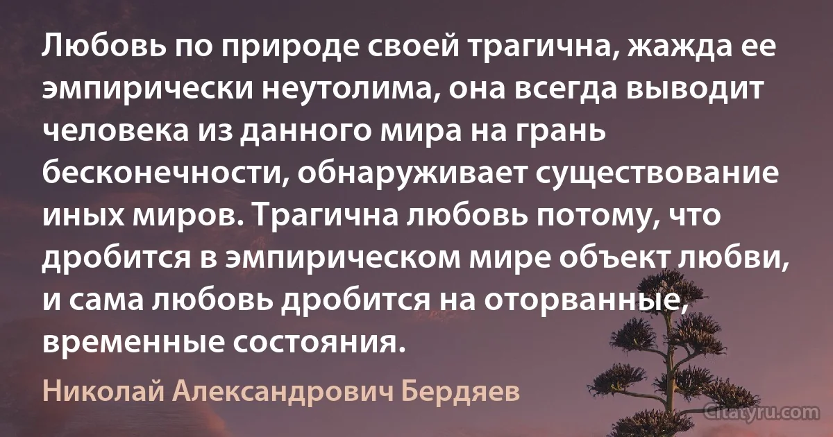 Любовь по природе своей трагична, жажда ее эмпирически неутолима, она всегда выводит человека из данного мира на грань бесконечности, обнаруживает существование иных миров. Трагична любовь потому, что дробится в эмпирическом мире объект любви, и сама любовь дробится на оторванные, временные состояния. (Николай Александрович Бердяев)