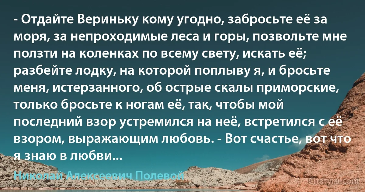 - Отдайте Вериньку кому угодно, забросьте её за моря, за непроходимые леса и горы, позвольте мне ползти на коленках по всему свету, искать её; разбейте лодку, на которой поплыву я, и бросьте меня, истерзанного, об острые скалы приморские, только бросьте к ногам её, так, чтобы мой последний взор устремился на неё, встретился с её взором, выражающим любовь. - Вот счастье, вот что я знаю в любви... (Николай Алексеевич Полевой)