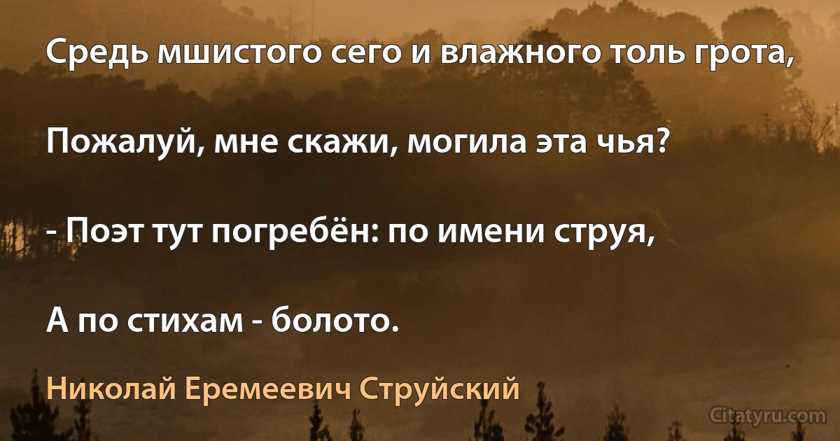 Средь мшистого сего и влажного толь грота,

Пожалуй, мне скажи, могила эта чья?

- Поэт тут погребён: по имени струя,

А по стихам - болото. (Николай Еремеевич Струйский)