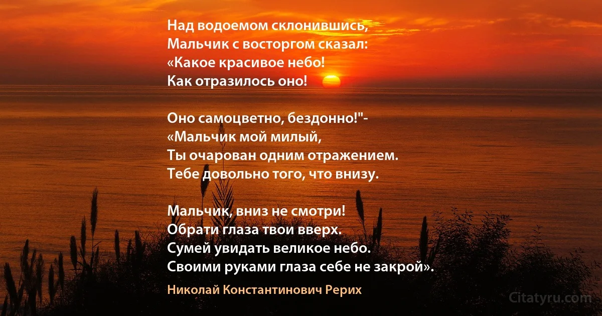 Над водоемом склонившись,
Мальчик с восторгом сказал:
«Какое красивое небо!
Как отразилось оно!

Оно самоцветно, бездонно!"-
«Мальчик мой милый,
Ты очарован одним отражением.
Тебе довольно того, что внизу.

Мальчик, вниз не смотри!
Обрати глаза твои вверх.
Сумей увидать великое небо.
Своими руками глаза себе не закрой». (Николай Константинович Рерих)