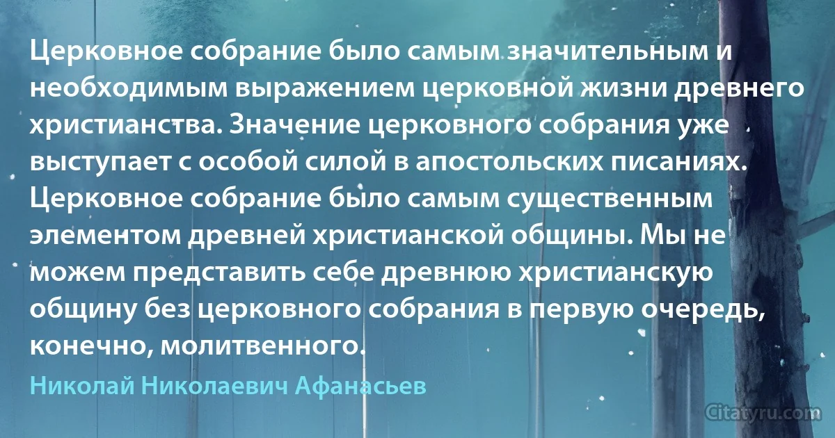 Церковное собрание было самым значительным и необходимым выражением церковной жизни древнего христианства. Значение церковного собрания уже выступает с особой силой в апостольских писаниях. Церковное собрание было самым существенным элементом древней христианской общины. Мы не можем представить себе древнюю христианскую общину без церковного собрания в первую очередь, конечно, молитвенного. (Николай Николаевич Афанасьев)