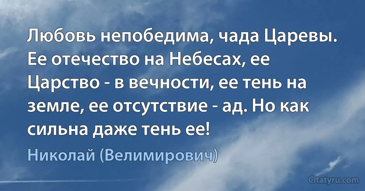 Любовь непобедима, чада Царевы. Ее отечество на Небесах, ее Царство - в вечности, ее тень на земле, ее отсутствие - ад. Но как сильна даже тень ее! (Николай (Велимирович))