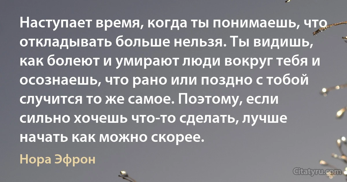 Наступает время, когда ты понимаешь, что откладывать больше нельзя. Ты видишь, как болеют и умирают люди вокруг тебя и осознаешь, что рано или поздно с тобой случится то же самое. Поэтому, если сильно хочешь что-то сделать, лучше начать как можно скорее. (Нора Эфрон)