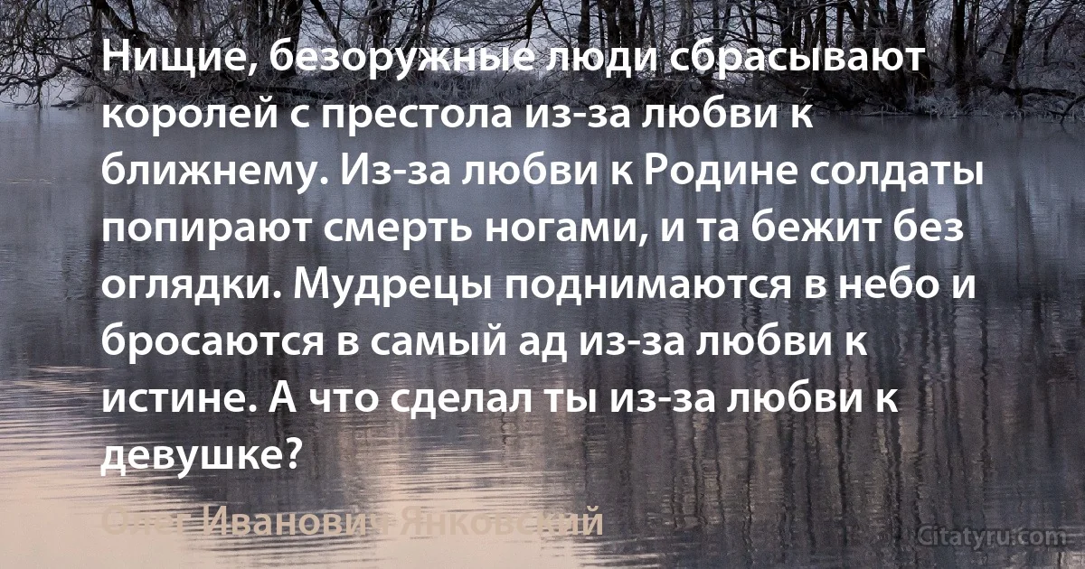 Нищие, безоружные люди сбрасывают королей с престола из-за любви к ближнему. Из-за любви к Родине солдаты попирают смерть ногами, и та бежит без оглядки. Мудрецы поднимаются в небо и бросаются в самый ад из-за любви к истине. А что сделал ты из-за любви к девушке? (Олег Иванович Янковский)