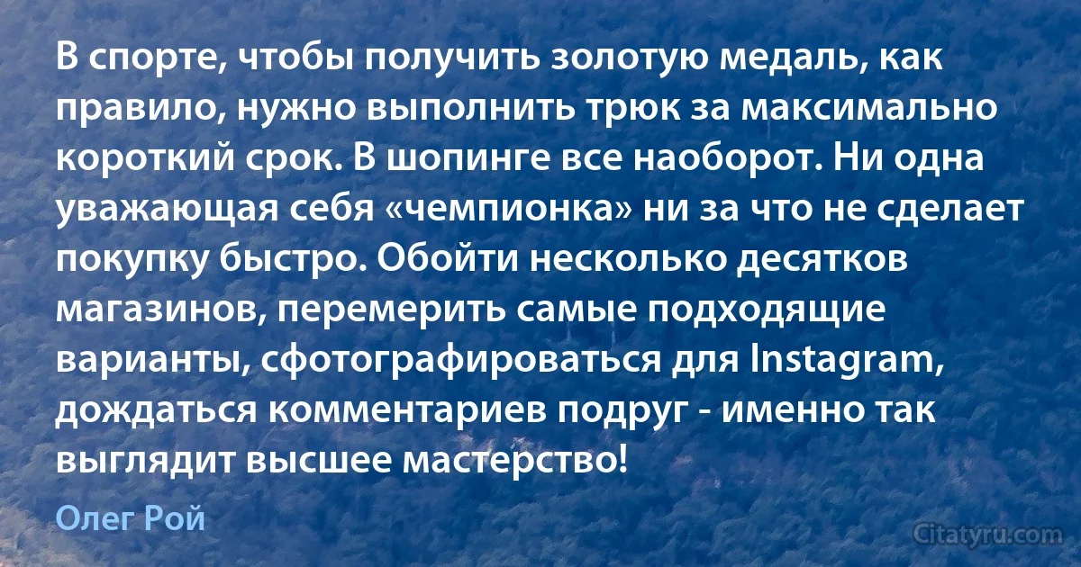 В спорте, чтобы получить золотую медаль, как правило, нужно выполнить трюк за максимально короткий срок. В шопинге все наоборот. Ни одна уважающая себя «чемпионка» ни за что не сделает покупку быстро. Обойти несколько десятков магазинов, перемерить самые подходящие варианты, сфотографироваться для Instagram, дождаться комментариев подруг - именно так выглядит высшее мастерство! (Олег Рой)