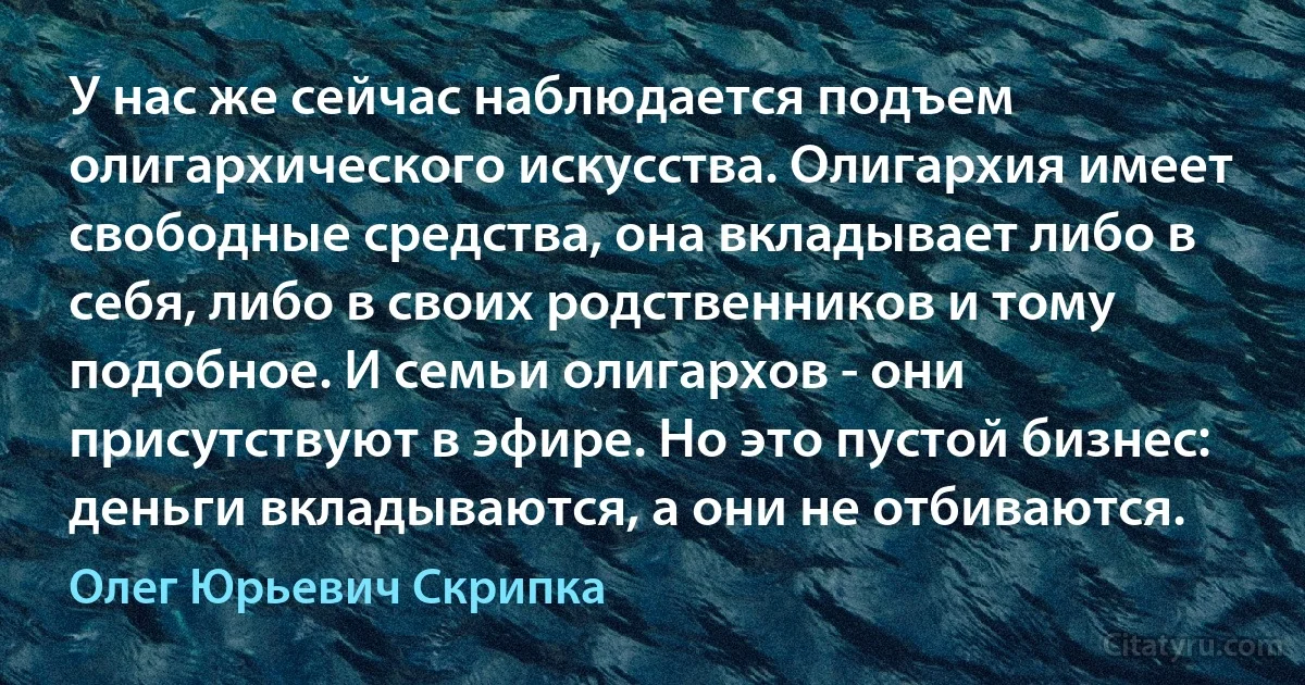 У нас же сейчас наблюдается подъем олигархического искусства. Олигархия имеет свободные средства, она вкладывает либо в себя, либо в своих родственников и тому подобное. И семьи олигархов - они присутствуют в эфире. Но это пустой бизнес: деньги вкладываются, а они не отбиваются. (Олег Юрьевич Скрипка)