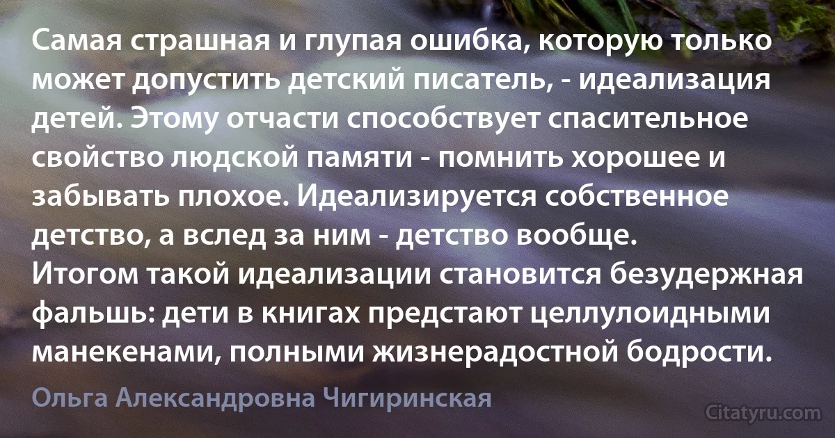 Самая страшная и глупая ошибка, которую только может допустить детский писатель, - идеализация детей. Этому отчасти способствует спасительное свойство людской памяти - помнить хорошее и забывать плохое. Идеализируется собственное детство, а вслед за ним - детство вообще. Итогом такой идеализации становится безудержная фальшь: дети в книгах предстают целлулоидными манекенами, полными жизнерадостной бодрости. (Ольга Александровна Чигиринская)