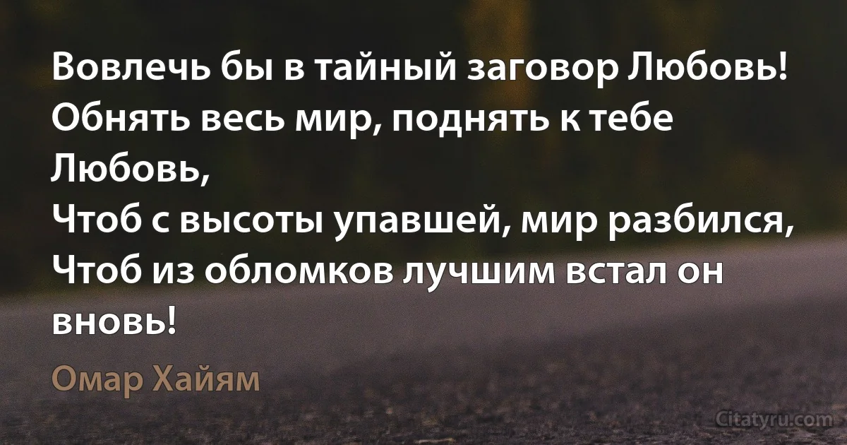 Вовлечь бы в тайный заговор Любовь!
Обнять весь мир, поднять к тебе Любовь,
Чтоб с высоты упавшей, мир разбился,
Чтоб из обломков лучшим встал он вновь! (Омар Хайям)