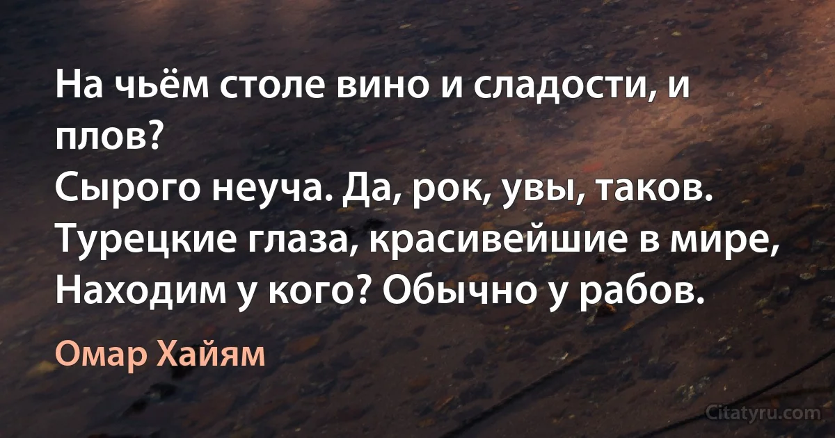 На чьём столе вино и сладости, и плов?
Сырого неуча. Да, рок, увы, таков.
Турецкие глаза, красивейшие в мире,
Находим у кого? Обычно у рабов. (Омар Хайям)