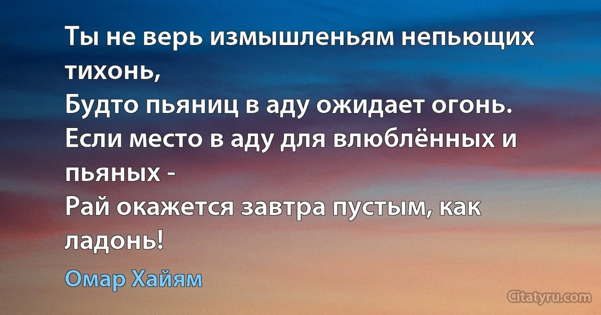 Ты не верь измышленьям непьющих тихонь,
Будто пьяниц в аду ожидает огонь.
Если место в аду для влюблённых и пьяных -
Рай окажется завтра пустым, как ладонь! (Омар Хайям)