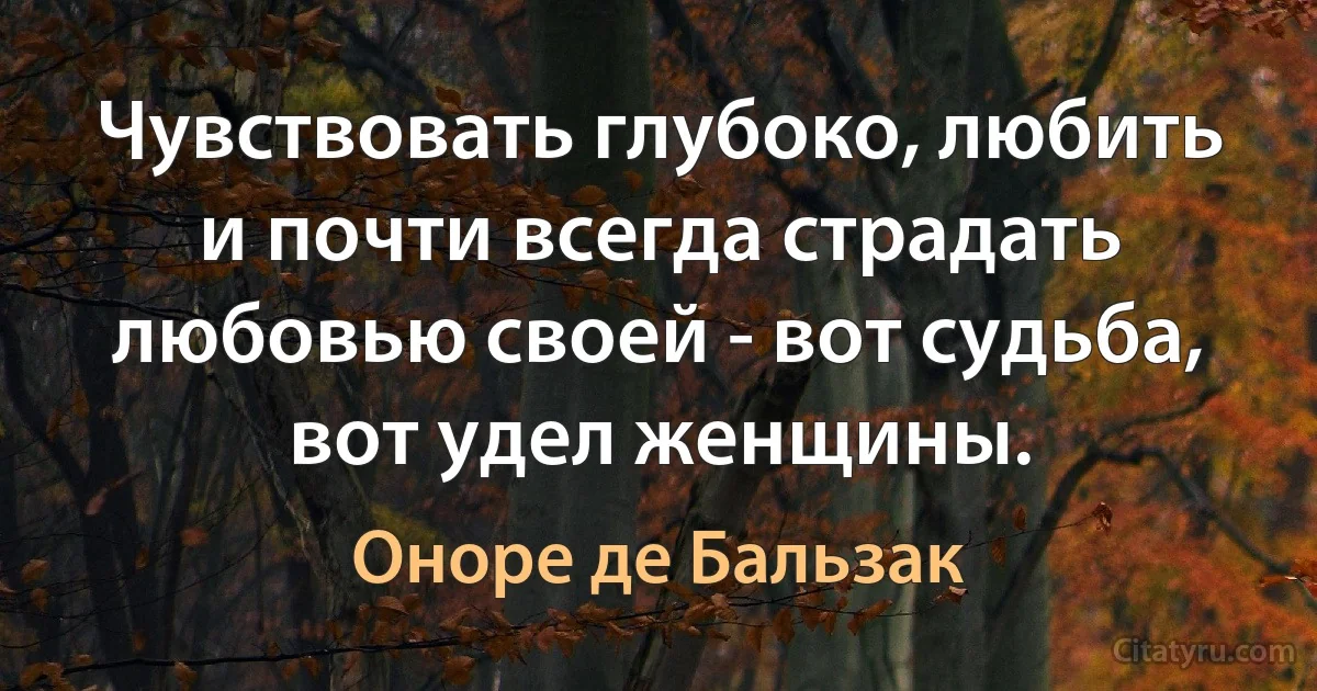 Чувствовать глубоко, любить и почти всегда страдать любовью своей - вот судьба, вот удел женщины. (Оноре де Бальзак)