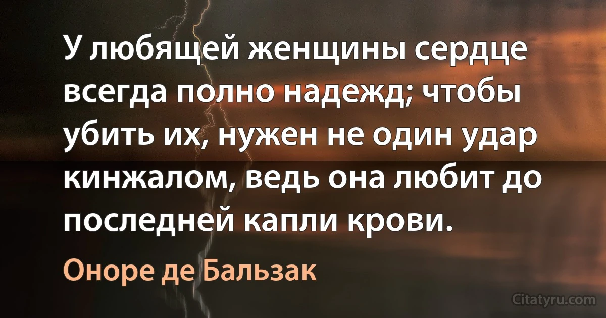 У любящей женщины сердце всегда полно надежд; чтобы убить их, нужен не один удар кинжалом, ведь она любит до последней капли крови. (Оноре де Бальзак)