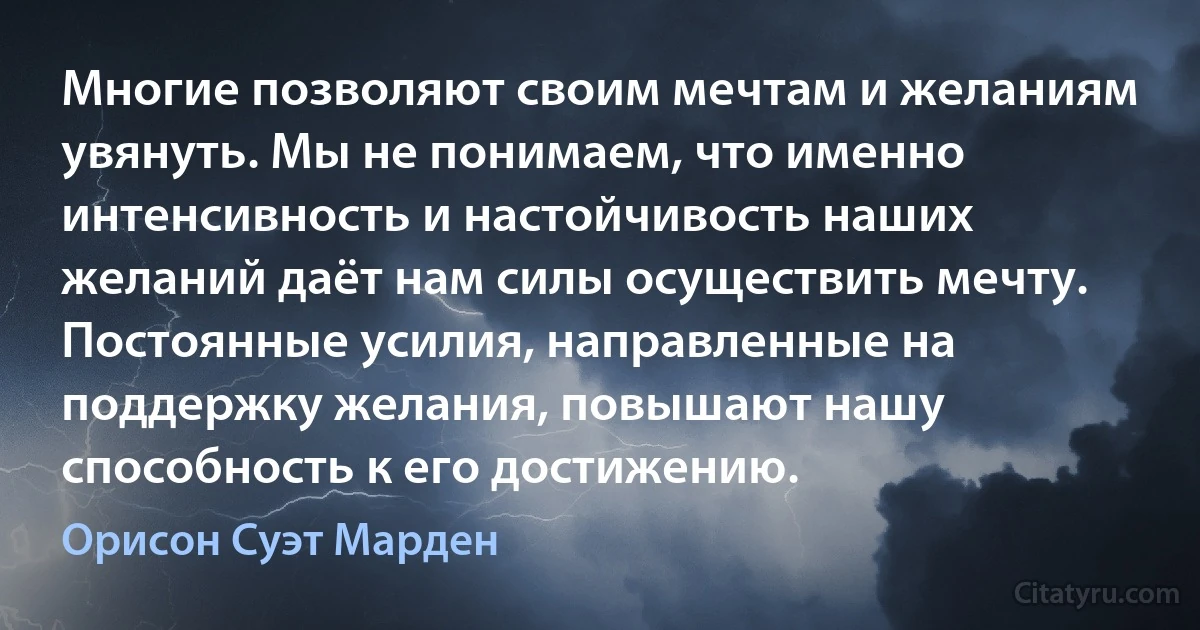 Многие позволяют своим мечтам и желаниям увянуть. Мы не понимаем, что именно интенсивность и настойчивость наших желаний даёт нам силы осуществить мечту. Постоянные усилия, направленные на поддержку желания, повышают нашу способность к его достижению. (Орисон Суэт Марден)