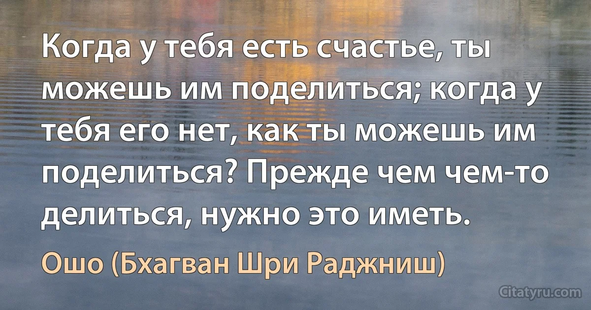 Когда у тебя есть счастье, ты можешь им поделиться; когда у тебя его нет, как ты можешь им поделиться? Прежде чем чем-то делиться, нужно это иметь. (Ошо (Бхагван Шри Раджниш))