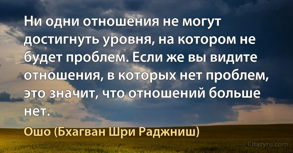 Ни одни отношения не могут достигнуть уровня, на котором не будет проблем. Если же вы видите отношения, в которых нет проблем, это значит, что отношений больше нет. (Ошо (Бхагван Шри Раджниш))