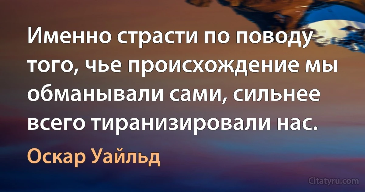 Именно страсти по поводу того, чье происхождение мы обманывали сами, сильнее всего тиранизировали нас. (Оскар Уайльд)